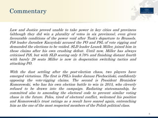 Commentary 
8 
LawandJusticeprovedunabletotakepowerinkeycitiesandprovinces(althoughtheydidwinapluralityofvotesinsixprovinces),evengivenfavourableconditionsofthepowervoidafterTusk’sdeparturetoBrussels. PiSleaderJarosławKaczyńskiaccusedthePOandPSLofvoterigginganddemandedtheelectionstobevoided.SLDleaderLeszekMiller,joinedhimintheseclaimsafterhisowncrushingdefeat.Untilnow,MillerhasalwayscriticisedPiS,butwithSLDscoringonly8.78%andfinishingdistantfourthwithbarely28seatsMillerisnowindesperationswitchingtacticsandattackingPO. 
Withthedustsettlingafterthepost-electionchaos,twoplayershaveemergedvictorious.ThefirstisPSL’sleaderJanuszPiechociński,confidentlyopposingthevote-riggingclaims.ThesecondisPresidentBronisławKomorowski,whohashisownelectionbattletowinin2015,whocleverlyrefusedtobedrawnintothecampaign.Radiatingstatesmanship,hecommittedalsotoamendingtheelectoralcodetopreventsimilarvotingchaosinthefuture.Poles,tiredofelectoralconflict,welcomedhispositionandKomorowski’strustratingsasaresulthavesoaredagain,entrenchinghimastheoneofthemostrespectedmembersofthePolishpoliticalclass.  