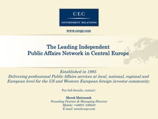 www.cecgr.com 
The LeadingIndependent 
Public AffairsNetwork in Central Europe 
Establishedin 1993. 
DeliveringprofessionalPublic Affairsservices atlocal, national, regionaland Europeanlevelfor the US and Western Europeanforeigninvestorcommunity. 
For full details, contact: 
Marek Matraszek 
Founding Partner & Managing Director 
Mobile: +48601 336040 
E-mail: mm@cecgr.com 