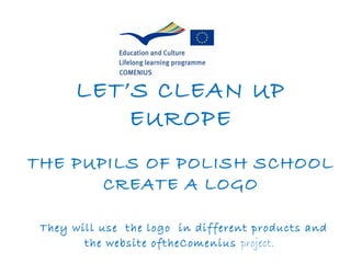 LET’S CLEAN UP
           EUROPE
THE PUPILS OF POLISH SCHOOL
       CREATE A LOGO

 They will use the logo in different products and
        the website oftheComenius project.
 