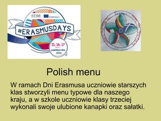 Polish menu
W ramach Dni Erasmusa uczniowie starszych
klas stworzyli menu typowe dla naszego
kraju, a w szkole uczniowie klasy trzeciej
wykonali swoje ulubione kanapki oraz sałatki.
 