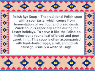 Polish Rye Soup - The traditional Polish soup
with a sour taste, which comes from
fermentation of rye flour and bread crusts.
Żurek soup is especially eaten during the
Easter holidays. To serve it like the Polish do,
hollow out a round loaf of bread and pour
żurek in it,. This soup is often accompanied
with hard-boiled eggs, a roll, and polish
sausage, usually a white sausage.
 