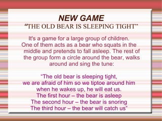 NEW GAME
“THE OLD BEAR IS SLEEPING TIGHT”
  It's a game for a large group of children.
One of them acts as a bear who squats in the
 middle and pretends to fall asleep. The rest of
the group form a circle around the bear, walks
           around and sing the tune:

       “The old bear is sleeping tight,
we are afraid of him so we tiptoe around him
     when he wakes up, he will eat us.
     The first hour – the bear is asleep
   The second hour – the bear is snoring
  The third hour – the bear will catch us”
 