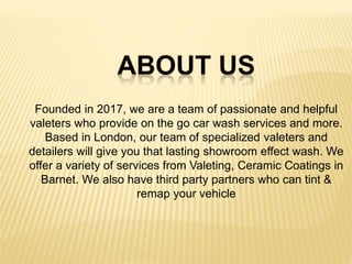 Founded in 2017, we are a team of passionate and helpful
valeters who provide on the go car wash services and more.
Based in London, our team of specialized valeters and
detailers will give you that lasting showroom effect wash. We
offer a variety of services from Valeting, Ceramic Coatings in
Barnet. We also have third party partners who can tint &
remap your vehicle
 