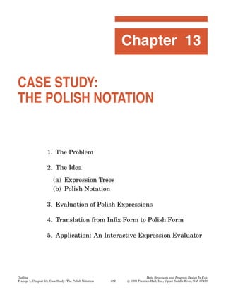 Chapter 13

CASE STUDY:
THE POLISH NOTATION


                    1. The Problem

                    2. The Idea
                         (a) Expression Trees
                         (b) Polish Notation

                    3. Evaluation of Polish Expressions

                    4. Translation from Inﬁx Form to Polish Form

                    5. Application: An Interactive Expression Evaluator




Outline                                                                      Data Structures and Program Design In C++
Transp. 1, Chapter 13, Case Study: The Polish Notation   482   © 1999 Prentice-Hall, Inc., Upper Saddle River, N.J. 07458
 