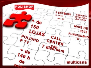 + de+ de
150150
LOJAS
LOJAS
+ de
+ de
140 h
140 h
dede
mímíd
CALL
CALLCENTER
CENTER
24h24h7 dias/sem
7 dias/sem
MAIS DE
MAIS DE
30003000FUNCIONÁRIO
FUNCIONÁRIO
SS
POLISHO
POLISHOP TV
P TV
3 ESTÚDIOS
3 ESTÚDIOSde TV em
de TV em
HD e 3D
HD e 3D
COMPLETA
COMPLETAESTRUTURA
ESTRUTURALOGÍ STICA
LOGÍ STICA
multicanamulticana
 