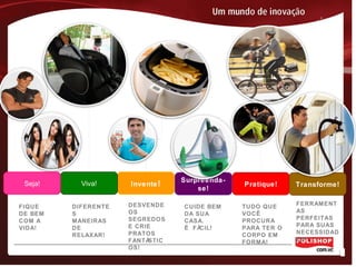 Surpreenda-
se!
Pratique! Transforme!Invente!Viva!Seja!
FIQUE
DE BEM
COM A
VIDA!
DIFERENTE
S
MANEIRAS
DE
RELAXAR!
DESVENDE
OS
SEGREDOS
E CRIE
PRATOS
FANTÁSTIC
OS!
TUDO QUE
VOCÊ
PROCURA
PARA TER O
CORPO EM
FORMA!
FERRAMENT
AS
PERFEITAS
PARA SUAS
NECESSIDAD
ES!
CUIDE BEM
DA SUA
CASA.
É FÁCIL!
 