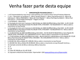 Venha fazer parte desta equipe
                                 •    APRESENTAÇÃO POLISHOP.COM.VC —
•   1. KIT EmpreendedorSua loja virtual: www.polishop.com.vc/ID Escritório Virtual Produtos Materiais
•   2. 10 1 – Descontos nos produtos 2 – Bônus Vendas Diretas 3 – Bônus Top Performance 4 – Bônus de
    Liderança 5 – Bônus POLICA$H 6 – Bônus de Início Rápido 7 – Bônus Pool Oportunidade 8 – Bônus Pool
    Executivo 9 – Universidade Polishop10 – Viagens incríveis
•   3. AUTOENVIO – Maio/2012
•   4. Simulação de início com 3 pessoas 2.360 VQ Mais de 2000 VQ BÔNUS Bônus Poli CA$H - 3x R$ 110,00
    R$ 330,00 Bônus Pool Oportunidade R$ 100,00 TOTAL A RECEBER = R$ 430,00VOCÊ # 3 + Bônus sobre o
    movimento na Loja Pessoal
•   5. Simulação de início com 6 pessoas 4.130 VQ Mais de 2000 VQ BÔNUS Bônus Poli CA$H - 6x R$ 110,00
    R$ 660,00 Bônus Pool Oportunidade R$ 200,00 TOTAL A RECEBER = R$ 860,00VOCÊ # 6 + Bônus sobre o
    movimento na Loja Pessoal
•   6. 16.260 VQ Mais de 2000 VQ BÔNUS Bônus Poli CA$H - 24x R$ 40,00 R$ 960,00 Bônus Início Rápido R$
    108,00 TOTAL A RECEBER = R$ 1.068,00VOCÊ # 6 # 4 + Bônus sobre o movimento na Loja Pessoal
•   7. 37.620 VQ Mais de 2000 VQ BÔNUS Poli CA$H - 48x R$ 30,00 R$ 1.440,00 Bônus Início Rápido R$ 172,00
    Bônus Pool Executivo R$ 430,00 TOTAL A RECEBER = R$ 2.042,00VOCÊ # 6 # 4 # 2 + Bônus sobre o
    movimento na Loja Pessoal
•   8. 80.000 VQ+ Bônus Médio R$ 5.000,00+ Bônus sobre o movimento na Loja Pessoal
•   9. 240.000 VQ+ Bônus Médio R$ 20.000,00+ Bônus sobre o movimento na Loja PessoalE Continua...
•   10. Exemplo somente do Bônus Liderança eBônus Executivo.
•   11. 9
•   12. 10
•   13. Valor R$ 590,00 em 10 x R$ 59,00
•   14. Seja bem-vindo!ID do Patrocinador: hipermarket LOJA www.polishop.com.vc/hipermarket
 