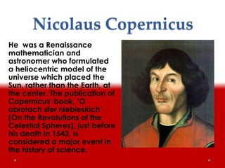 Nicolaus Copernicus
He was a Renaissance
mathematician and
astronomer who formulated
a heliocentric model of the
universe which placed the
Sun, rather than the Earth, at
the center. The publication of
Copernicus' book, ’O
obrotach sfer niebieskich’
(On the Revolutions of the
Celestial Spheres), just before
his death in 1543, is
considered a major event in
the history of science.
 