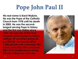 Pope John Paul II
His real name is Karol Wojtyła.
He was the Pope of the Catholic
Church from 1978 until his death
in 2005. He was the second-
longest serving Pope in history
and the first non-Italian since
1523. He was one of the most
traveled world leaders in history,
visiting 129 countries during his
pontificate. He also beatified
1,340 people and canonised 483
saints, more than the combined
tally of his predecessors during
the preceding five centuries.
 