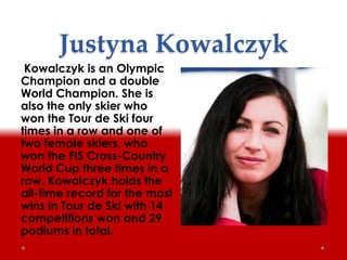 Justyna Kowalczyk
Kowalczyk is an Olympic
Champion and a double
World Champion. She is
also the only skier who
won the Tour de Ski four
times in a row and one of
two female skiers, who
won the FIS Cross-Country
World Cup three times in a
row. Kowalczyk holds the
all-time record for the most
wins in Tour de Ski with 14
competitions won and 29
podiums in total.
 