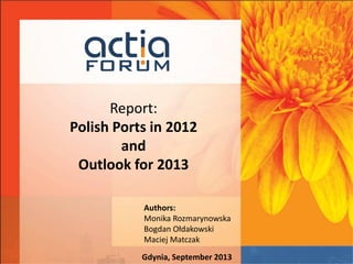 Report:
Polish Ports in 2012
and
Outlook for 2013
Authors:
Monika Rozmarynowska
Bogdan Ołdakowski
Maciej Matczak
Gdynia, September 2013
 