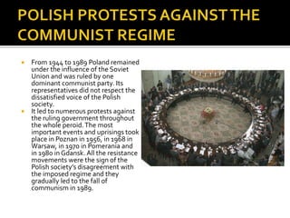  From 1944 to 1989 Poland remained
under the influence of the Soviet
Union and was ruled by one
dominant communist party. Its
representatives did not respect the
dissatisfied voice of the Polish
society.
 It led to numerous protests against
the ruling government throughout
the whole peroid.The most
important events and uprisings took
place in Poznan in 1956, in 1968 in
Warsaw, in 1970 in Pomerania and
in 1980 in Gdansk. All the resistance
movements were the sign of the
Polish society’s disagreement with
the imposed regime and they
gradually led to the fall of
communism in 1989.
 
