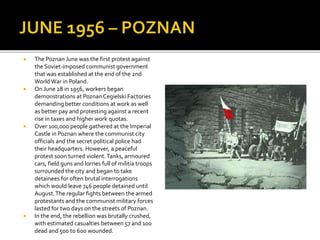  The Poznan June was the first protest against
the Soviet-imposed communist government
that was established at the end of the 2nd
WorldWar in Poland.
 On June 28 in 1956, workers began
demonstrations at Poznan Cegielski Factories
demanding better conditions at work as well
as better pay and protesting against a recent
rise in taxes and higher work quotas.
 Over 100,000 people gathered at the Imperial
Castle in Poznan where the communist city
officials and the secret political police had
their headquarters. However, a peaceful
protest soon turned violent.Tanks, armoured
cars, field guns and lorries full of militia troops
surrounded the city and began to take
detainees for often brutal interrogations
which would leave 746 people detained until
August.The regular fights between the armed
protestants and the communist military forces
lasted for two days on the streets of Poznan.
 In the end, the rebellion was brutally crushed,
with estimated casualties between 57 and 100
dead and 500 to 600 wounded.
 