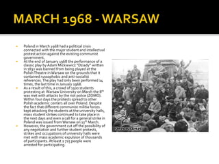  Poland in March 1968 had a political crisis
connected with the major student and intellectual
protest action against the existing communist
government.
 At the end of January 1968 the performance of a
classic play by Adam Mickiewicz “Dziady” written
in 1832 was banned from being played at the
PolishTheatre in Warsaw on the grounds that it
contained russophobic and anti-socialist
references. The play had only been performed 14
times, the last time in January 1968.
 As a result of this, a crowd of 1500 students
protesting at Warsaw University on March the 8th
was met with attacks by the riot police (ZOMO).
Within four days the protests spread to other
Polish academic centers all over Poland. Despite
the fact that different communist militia forces
kept attacking the students at the university halls,
mass student strikes continued to take place in
the next days and even a call for a general strike in
Poland was issued fromWarsaw on 13th March.
 However, the government cut off the possibility of
any negotiation and further student protests,
strikes and occupations of university halls were
met with mass academic expulsion of thousands
of participants. At least 2 725 people were
arrested for participating.
 