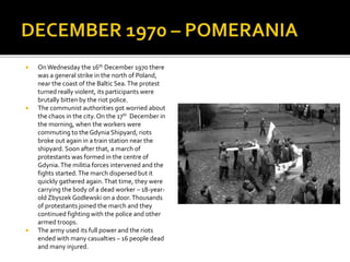  OnWednesday the 16th December 1970 there
was a general strike in the north of Poland,
near the coast of the Baltic Sea.The protest
turned really violent, its participants were
brutally bitten by the riot police.
 The communist authorities got worried about
the chaos in the city. On the 17th December in
the morning, when the workers were
commuting to the Gdynia Shipyard, riots
broke out again in a train station near the
shipyard. Soon after that, a march of
protestants was formed in the centre of
Gdynia.The militia forces intervened and the
fights started.The march dispersed but it
quickly gathered again.That time, they were
carrying the body of a dead worker – 18-year-
old Zbyszek Godlewski on a door.Thousands
of protestants joined the march and they
continued fighting with the police and other
armed troops.
 The army used its full power and the riots
ended with many casualties – 16 people dead
and many injured.
 