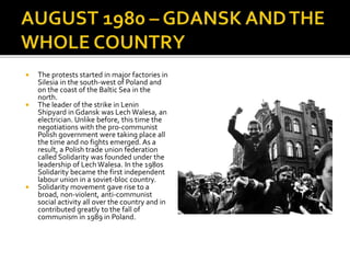  The protests started in major factories in
Silesia in the south-west of Poland and
on the coast of the Baltic Sea in the
north.
 The leader of the strike in Lenin
Shipyard in Gdansk was Lech Walesa, an
electrician. Unlike before, this time the
negotiations with the pro-communist
Polish government were taking place all
the time and no fights emerged. As a
result, a Polish trade union federation
called Solidarity was founded under the
leadership of Lech Walesa. In the 1980s
Solidarity became the first independent
labour union in a soviet-bloc country.
 Solidarity movement gave rise to a
broad, non-violent, anti-communist
social activity all over the country and in
contributed greatly to the fall of
communism in 1989 in Poland.
 
