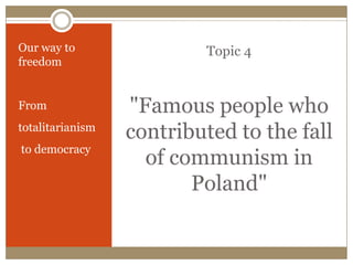 Topic 4
"Famous people who
contributed to the fall
of communism in
Poland"
Our way to
freedom
From
totalitarianism
to democracy
 