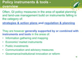 Policy instruments & tools -
overview
Often, GI policy measures in the area of spatial planning
and land-use management build on instruments falling in
the category of:
strategies & action plans and regulation & planning
They are however generally supported by or combined with
instruments and tools in the areas of:
•  Information gathering and mapping
•  Economic/ market instruments
•  Public investments
•  Communication and advisory measures
•  Governance/institutional innovation or reform
10
 