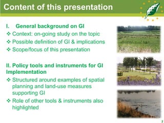 Content of this presentation
I.  General background on GI
v Context: on-going study on the topic
v Possible definition of GI & implications
v Scope/focus of this presentation
II. Policy tools and instruments for GI
Implementation
v Structured around examples of spatial
planning and land-use measures
supporting GI
v Role of other tools & instruments also
highlighted
2
 