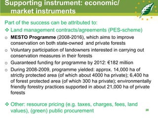 Supporting instrument: economic/
market instruments
Part of the success can be attributed to:
v Land management contracts/agreements (PES-scheme)
o  MESTO Programme (2008-2016), which aims to improve
conservation on both state-owned and private forests
o  Voluntary participation of landowners interested in carrying out
conservation measures in their forests
o  Guaranteed funding for programme by 2012: €182 million
o  During 2008-2009, programme yielded: approx. 14,000 ha of
strictly protected area (of which about 4000 ha private); 6,400 ha
of forest protected area (of which 300 ha private); environmentally
friendly forestry practices supported in about 21,000 ha of private
forests
v Other: resource pricing (e.g. taxes, charges, fees, land
values), (green) public procurement 20
 