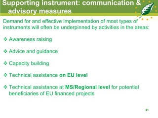 Supporting instrument: communication &
advisory measures
Demand for and effective implementation of most types of
instruments will often be underpinned by activities in the areas:
v Awareness raising
v Advice and guidance
v Capacity building
v Technical assistance on EU level
v Technical assistance at MS/Regional level for potential
beneficiaries of EU financed projects
21
 