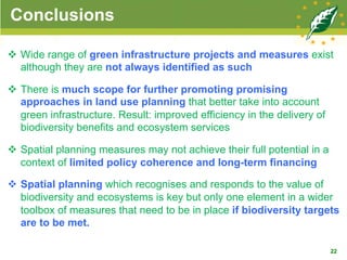 Conclusions
v  Wide range of green infrastructure projects and measures exist
although they are not always identified as such
v  There is much scope for further promoting promising
approaches in land use planning that better take into account
green infrastructure. Result: improved efficiency in the delivery of
biodiversity benefits and ecosystem services
v  Spatial planning measures may not achieve their full potential in a
context of limited policy coherence and long-term financing
v  Spatial planning which recognises and responds to the value of
biodiversity and ecosystems is key but only one element in a wider
toolbox of measures that need to be in place if biodiversity targets
are to be met.
22
 