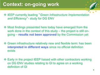 Context: on-going work
v  IEEP currently leading “Green Infrastructure Implementation
and Efficiency”- study for DG ENV
v  Most findings presented here today have emerged from the
work done in the context of this study – the project is still on-
going – results not been approved by the Commission yet
v  Green infrastructure relatively new and flexible term: has been
interpreted in different ways since no official definition
exists
v  Early in the project IEEP liaised with other contractors working
on DG ENV studies relating to GI to agree on a working
definition of GI
4
 