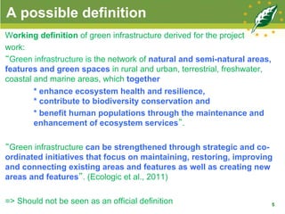 A possible definition
Working definition of green infrastructure derived for the project
work:
“Green infrastructure is the network of natural and semi-natural areas,
features and green spaces in rural and urban, terrestrial, freshwater,
coastal and marine areas, which together
* enhance ecosystem health and resilience,
* contribute to biodiversity conservation and
* benefit human populations through the maintenance and
enhancement of ecosystem services”.
“Green infrastructure can be strengthened through strategic and co-
ordinated initiatives that focus on maintaining, restoring, improving
and connecting existing areas and features as well as creating new
areas and features”. (Ecologic et al., 2011)
=> Should not be seen as an official definition 5
 