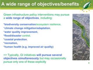 A wide range of objectives/benefits
Green infrastructure policy interventions may pursue
a wide range of objectives, including:
*biodiversity conservation/ecosystem resilience,
*climate change mitigation/adaptation,
*water quality improvement,
*flood/disaster control,
*coastal protection,
*recreation,
*human health (e.g. improved air quality)
=> Typically, GI initiatives will pursue several
objectives simultaneously but may occasionally
pursue only one of these explicitly 6
 