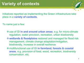 Variety of contexts
7
Initiatives reported as implementing the Green infrastructure take
place in a variety of contexts.
To name just a few:
v use of GI in and around urban areas, e.g. for micro-climate
regulation, water provision, recreation, urban biodiversity
v wetlands & floodplains restored and managed for flood risk
management, climate change adaptation/mitigation,
biodiversity, increase in overall resilience
v multifunctional use of GI in farmland, forests & coastal
areas, e.g. provision of food, wood, recreation, biodiversity
conservation, etc.
 