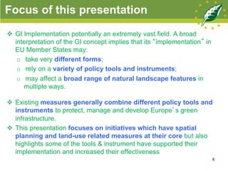 Focus of this presentation
v  GI Implementation potentially an extremely vast field. A broad
interpretation of the GI concept implies that its “implementation” in
EU Member States may:
o  take very different forms;
o  rely on a variety of policy tools and instruments;
o  may affect a broad range of natural landscape features in
multiple ways.
v  Existing measures generally combine different policy tools and
instruments to protect, manage and develop Europe’s green
infrastructure.
v  This presentation focuses on initiatives which have spatial
planning and land-use related measures at their core but also
highlights some of the tools & instrument have supported their
implementation and increased their effectiveness
8
 