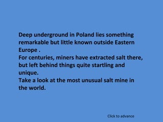 Deep underground in Poland lies something
remarkable but little known outside Eastern
Europe .
For centuries, miners have extracted salt there,
but left behind things quite startling and
unique.
Take a look at the most unusual salt mine in
the world.
Click to advance
 