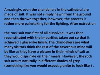 Amazingly, even the chandeliers in the cathedral are
made of salt. It was not simply hewn from the ground
and then thrown together; however, the process is
rather more painstaking for the lighting. After extraction
the rock salt was first of all dissolved. It was then
reconstituted with the impurities taken out so that it
achieved a glass-like finish. The chandeliers are what
many visitors think the rest of the cavernous mine will
be like as they have a picture in their minds of salt as
they would sprinkle on their meals! However, the rock
salt occurs naturally in different shades of grey
(something like you would expect granite to look like ) .
 