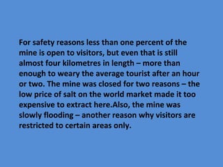For safety reasons less than one percent of the
mine is open to visitors, but even that is still
almost four kilometres in length – more than
enough to weary the average tourist after an hour
or two. The mine was closed for two reasons – the
low price of salt on the world market made it too
expensive to extract here.Also, the mine was
slowly flooding – another reason why visitors are
restricted to certain areas only.
 