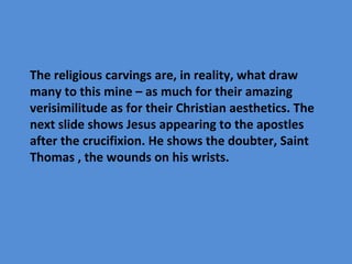 The religious carvings are, in reality, what draw
many to this mine – as much for their amazing
verisimilitude as for their Christian aesthetics. The
next slide shows Jesus appearing to the apostles
after the crucifixion. He shows the doubter, Saint
Thomas , the wounds on his wrists.
 