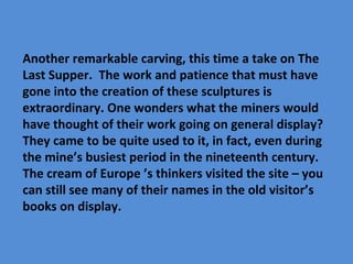 Another remarkable carving, this time a take on The
Last Supper. The work and patience that must have
gone into the creation of these sculptures is
extraordinary. One wonders what the miners would
have thought of their work going on general display?
They came to be quite used to it, in fact, even during
the mine’s busiest period in the nineteenth century.
The cream of Europe ’s thinkers visited the site – you
can still see many of their names in the old visitor’s
books on display.
 