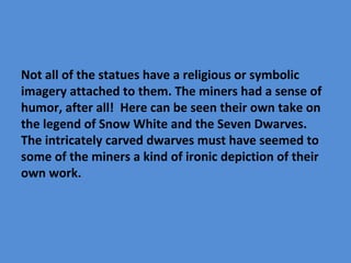 Not all of the statues have a religious or symbolic
imagery attached to them. The miners had a sense of
humor, after all! Here can be seen their own take on
the legend of Snow White and the Seven Dwarves.
The intricately carved dwarves must have seemed to
some of the miners a kind of ironic depiction of their
own work.
 