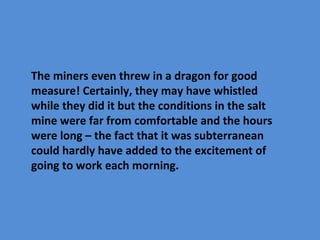 The miners even threw in a dragon for good
measure! Certainly, they may have whistled
while they did it but the conditions in the salt
mine were far from comfortable and the hours
were long – the fact that it was subterranean
could hardly have added to the excitement of
going to work each morning.
 