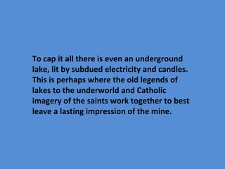 To cap it all there is even an underground
lake, lit by subdued electricity and candles.
This is perhaps where the old legends of
lakes to the underworld and Catholic
imagery of the saints work together to best
leave a lasting impression of the mine.
 
