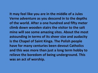 It may feel like you are in the middle of a Jules
Verne adventure as you descend in to the depths
of the world. After a one hundred and fifty meter
climb down wooden stairs the visitor to the salt
mine will see some amazing sites. About the most
astounding in terms of its sheer size and audacity
is the Chapel of Saint Kinga. The Polish people
have for many centuries been devout Catholics
and this was more than just a long term hobby to
relieve the boredom of being underground. This
was an act of worship.
 