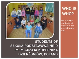 WHO IS
WHO?
We are the
students of
class 5c, we
are 11 years
old.

STUDENTS OF
SZKOŁA PODSTAWOWA NR 9
IM. MIKOŁAJA KOPERNIKA
DZIERŻONIÓW, POLAND

 