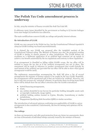 1
The Polish Tax Code amendment process is
underway
In July, 2014 the minister of finance revealed the draft Tax Code bill.
It addresses many issues identified by the government as leading to (i) income leakages
from state budget (ii) ineffective tax collection.
The main modifications concern GAAR, tax rulings and penalty interest scheme.
Re-introduction of GAAR
GAAR was once present in the Polish tax law, but the Constitutional Tribunal repealed it
2004 (as GAAR wording was found unconstitutional).
It is claimed the new GAAR was prepared after the insightful analysis of the
Constitutional Tribunal ruling. The Minister of Finance says also, the proposed wording
of GAAR is similar to clauses present in other jurisdictions. The GAAR defines tax
avoidance as ‘a deliberate application of an artificial legal construct set up mainly to
achieve a tax benefit unintended by the tax regulations and contrary to these regulations’.
If an arrangement is classified as falling within GAAR’s scope, the tax office will be
entitled to assess the tax due as if the artificial arrangement was not in place. The
assessment will be made in reference to another arrangement that would typically be
used instead of the artificial one (provided the tax office will be able to show what typical
arrangement would be used).
The explanatory memorandum accompanying the draft bill gives a list of several
arrangements the minister of finance expects to be caught by the new GAAR. Hopefully,
the arrangements will be questioned only if they are found to be ‘artificial’. However, one
has to take into account any ‘untypical’ schemes, in particular these involving items listed
below will by default draw the tax office’s attention after the GAAR is introduced:
• hybrid financing arrangements,
• trusts,
• any entities domiciled in tax havens (in particular holding intangible assets such
as copyright, trademarks, image rights),
• artificial holding entities located in Cyprus, Slovakia, Luxembourg or similar
jurisdictions,
• Singaporean Qualifying Debt Securities (QDS) or similar securities.
The introduction of advanced opinions confirming non-applicability of GAAR to a given
arrangement is also considered. Unfortunately, the fees for issuing such opinions will be
significant.
Tax rulings
As these are inexpensive and offer good protection from any future tax assessments, there
are tens of thousands of individual rulings currently issued by the minister of finance.
 