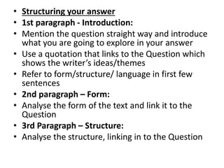 • Structuring your answer
• 1st paragraph - Introduction:
• Mention the question straight way and introduce
what you are going to explore in your answer
• Use a quotation that links to the Question which
shows the writer’s ideas/themes
• Refer to form/structure/ language in first few
sentences
• 2nd paragraph – Form:
• Analyse the form of the text and link it to the
Question
• 3rd Paragraph – Structure:
• Analyse the structure, linking in to the Question
 