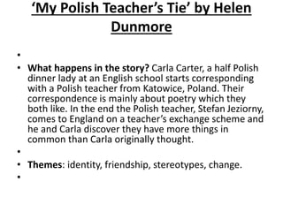 ‘My Polish Teacher’s Tie’ by Helen
Dunmore
•
• What happens in the story? Carla Carter, a half Polish
dinner lady at an English school starts corresponding
with a Polish teacher from Katowice, Poland. Their
correspondence is mainly about poetry which they
both like. In the end the Polish teacher, Stefan Jeziorny,
comes to England on a teacher’s exchange scheme and
he and Carla discover they have more things in
common than Carla originally thought.
•
• Themes: identity, friendship, stereotypes, change.
•
 