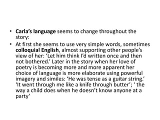 • Carla’s language seems to change throughout the
story:
• At first she seems to use very simple words, sometimes
colloquial English, almost supporting other people’s
view of her: ‘Let him think I’d written once and then
not bothered.’ Later in the story when her love of
poetry is becoming more and more apparent her
choice of language is more elaborate using powerful
imagery and similes: ‘He was tense as a guitar string.’
‘It went through me like a knife through butter’; ‘ the
way a child does when he doesn’t know anyone at a
party’
 