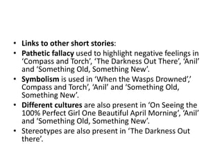 • Links to other short stories:
• Pathetic fallacy used to highlight negative feelings in
‘Compass and Torch’, ‘The Darkness Out There’, ‘Anil’
and ‘Something Old, Something New’.
• Symbolism is used in ‘When the Wasps Drowned’,’
Compass and Torch’, ‘Anil’ and ‘Something Old,
Something New’.
• Different cultures are also present in ‘On Seeing the
100% Perfect Girl One Beautiful April Morning’, ‘Anil’
and ‘Something Old, Something New’.
• Stereotypes are also present in ‘The Darkness Out
there’.
 