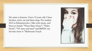 My name is Justyna. I have 15 years old. I have
brother, sister, cat and three dogs. I'm student
ZSA in Klementowice. I like rock music, and
listen to bands: ''Three Days Grace", "Tokio
Hotel", "Of mice and men" and BMTH. my
favorite show is "Muhtesem Yuzyil.
 