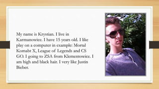 My name is Krystian. I live in
Karmanowice. I have 15 years old. I like
play on a computer in example: Mortal
Komabt X, League of Legends and CS
GO. I going to ZSA from Klementowice. I
am high and black hair. I very like Justin
Bieber.
 