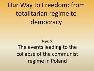 Our Way to Freedom: from
totalitarian regime to
democracy
Topic 5:
The events leading to the
collapse of the communist
regime in Poland
 