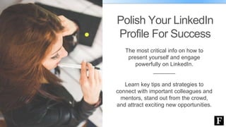 Polish Your LinkedIn
Profile For Success
The most critical info on how to
present yourself and engage
powerfully on LinkedIn.
_______
Learn key tips and strategies to
connect with important colleagues and
mentors, stand out from the crowd,
and attract exciting new opportunities.
 